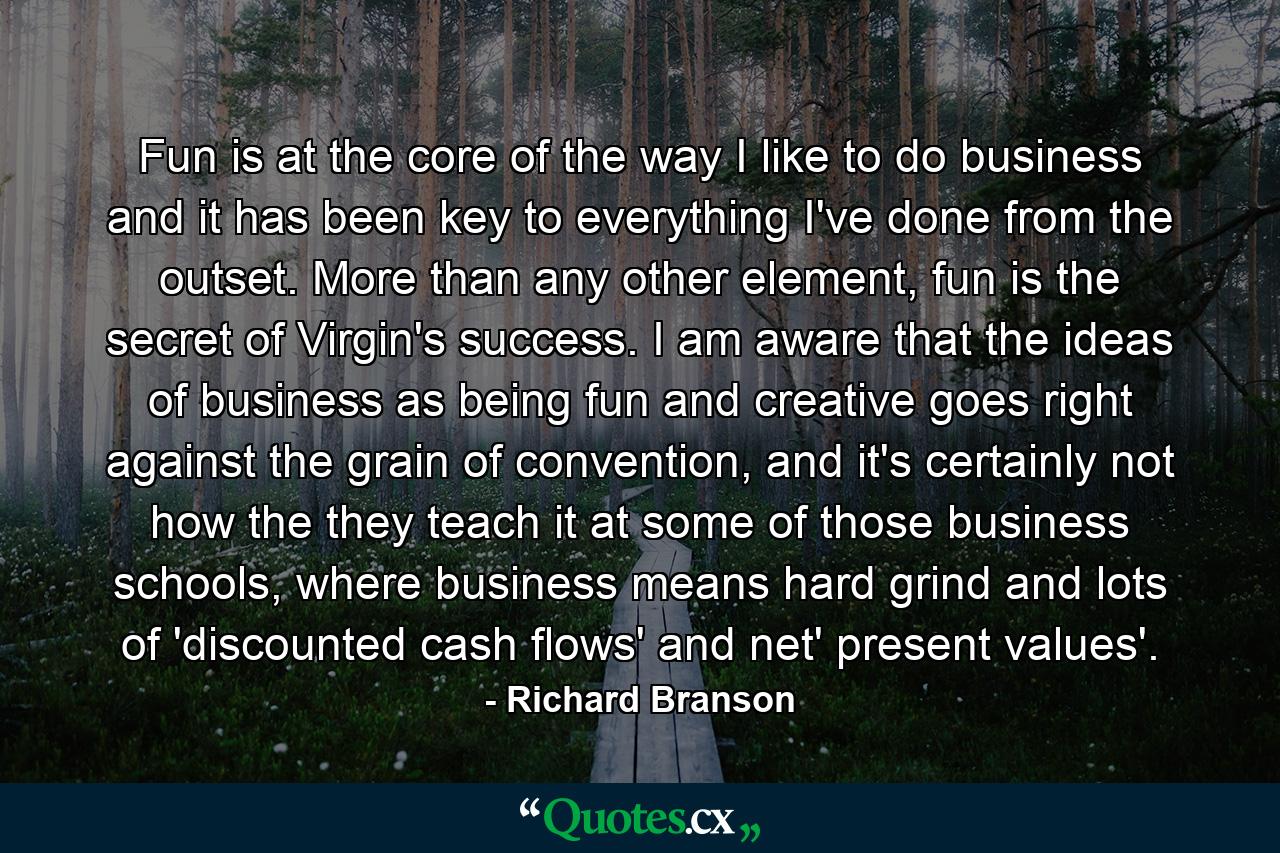 Fun is at the core of the way I like to do business and it has been key to everything I've done from the outset. More than any other element, fun is the secret of Virgin's success. I am aware that the ideas of business as being fun and creative goes right against the grain of convention, and it's certainly not how the they teach it at some of those business schools, where business means hard grind and lots of 'discounted cash flows' and net' present values'. - Quote by Richard Branson