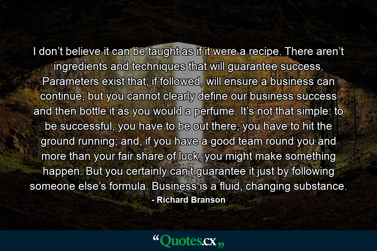 I don’t believe it can be taught as if it were a recipe. There aren’t ingredients and techniques that will guarantee success. Parameters exist that, if followed, will ensure a business can continue, but you cannot clearly define our business success and then bottle it as you would a perfume. It’s not that simple: to be successful, you have to be out there, you have to hit the ground running; and, if you have a good team round you and more than your fair share of luck, you might make something happen. But you certainly can’t guarantee it just by following someone else’s formula. Business is a fluid, changing substance. - Quote by Richard Branson