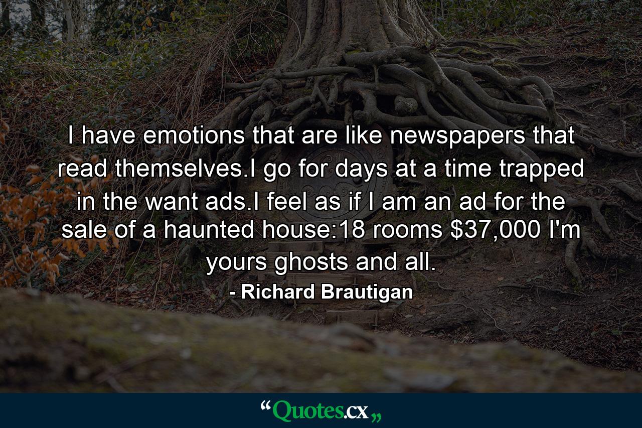 I have emotions that are like newspapers that read themselves.I go for days at a time trapped in the want ads.I feel as if I am an ad for the sale of a haunted house:18 rooms $37,000 I'm yours ghosts and all. - Quote by Richard Brautigan