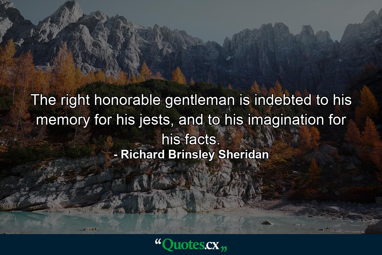 The right honorable gentleman is indebted to his memory for his jests, and to his imagination for his facts. - Quote by Richard Brinsley Sheridan