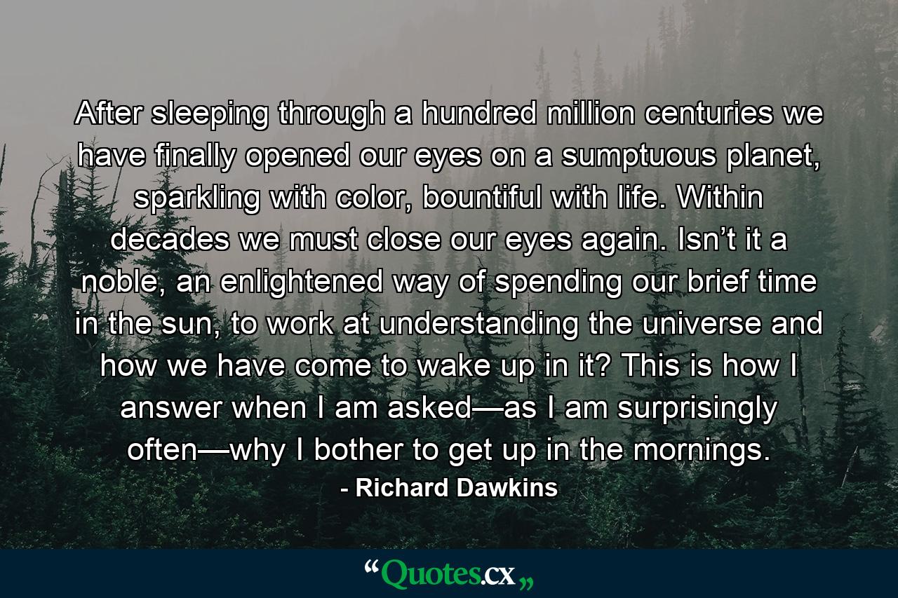 After sleeping through a hundred million centuries we have finally opened our eyes on a sumptuous planet, sparkling with color, bountiful with life. Within decades we must close our eyes again. Isn’t it a noble, an enlightened way of spending our brief time in the sun, to work at understanding the universe and how we have come to wake up in it? This is how I answer when I am asked—as I am surprisingly often—why I bother to get up in the mornings. - Quote by Richard Dawkins