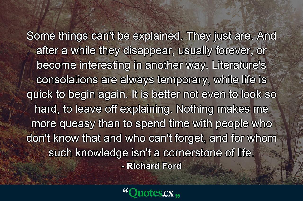 Some things can't be explained. They just are. And after a while they disappear, usually forever, or become interesting in another way. Literature's consolations are always temporary, while life is quick to begin again. It is better not even to look so hard, to leave off explaining. Nothing makes me more queasy than to spend time with people who don't know that and who can't forget, and for whom such knowledge isn't a cornerstone of life. - Quote by Richard Ford