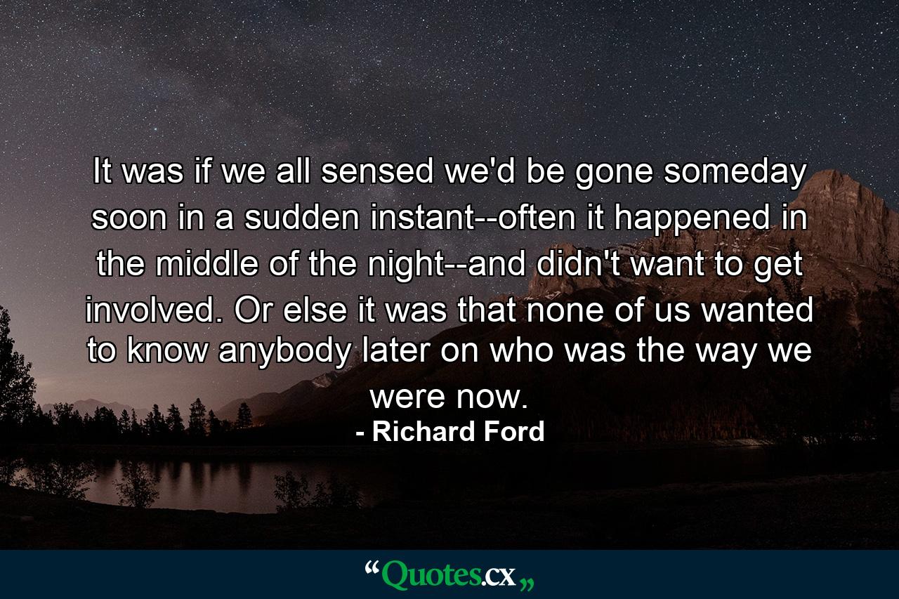 It was if we all sensed we'd be gone someday soon in a sudden instant--often it happened in the middle of the night--and didn't want to get involved. Or else it was that none of us wanted to know anybody later on who was the way we were now. - Quote by Richard Ford