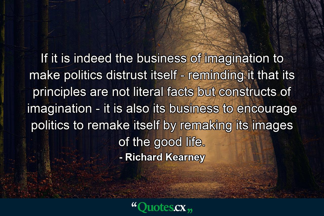 If it is indeed the business of imagination to make politics distrust itself - reminding it that its principles are not literal facts but constructs of imagination - it is also its business to encourage politics to remake itself by remaking its images of the good life. - Quote by Richard Kearney