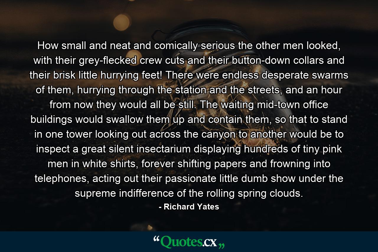 How small and neat and comically serious the other men looked, with their grey-flecked crew cuts and their button-down collars and their brisk little hurrying feet! There were endless desperate swarms of them, hurrying through the station and the streets, and an hour from now they would all be still. The waiting mid-town office buildings would swallow them up and contain them, so that to stand in one tower looking out across the canyon to another would be to inspect a great silent insectarium displaying hundreds of tiny pink men in white shirts, forever shifting papers and frowning into telephones, acting out their passionate little dumb show under the supreme indifference of the rolling spring clouds. - Quote by Richard Yates