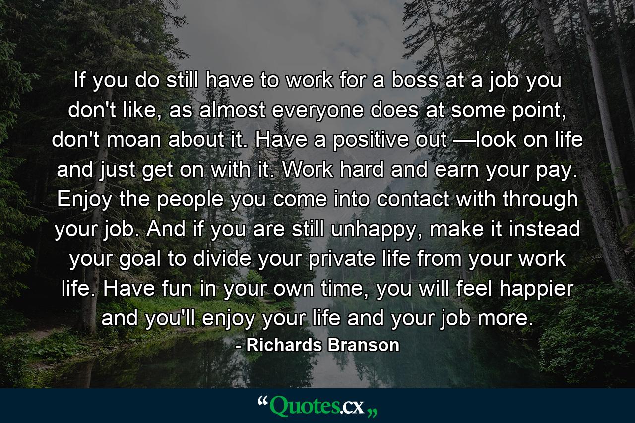 If you do still have to work for a boss at a job you don't like, as almost everyone does at some point, don't moan about it. Have a positive out —look on life and just get on with it. Work hard and earn your pay. Enjoy the people you come into contact with through your job. And if you are still unhappy, make it instead your goal to divide your private life from your work life. Have fun in your own time, you will feel happier and you'll enjoy your life and your job more. - Quote by Richards Branson