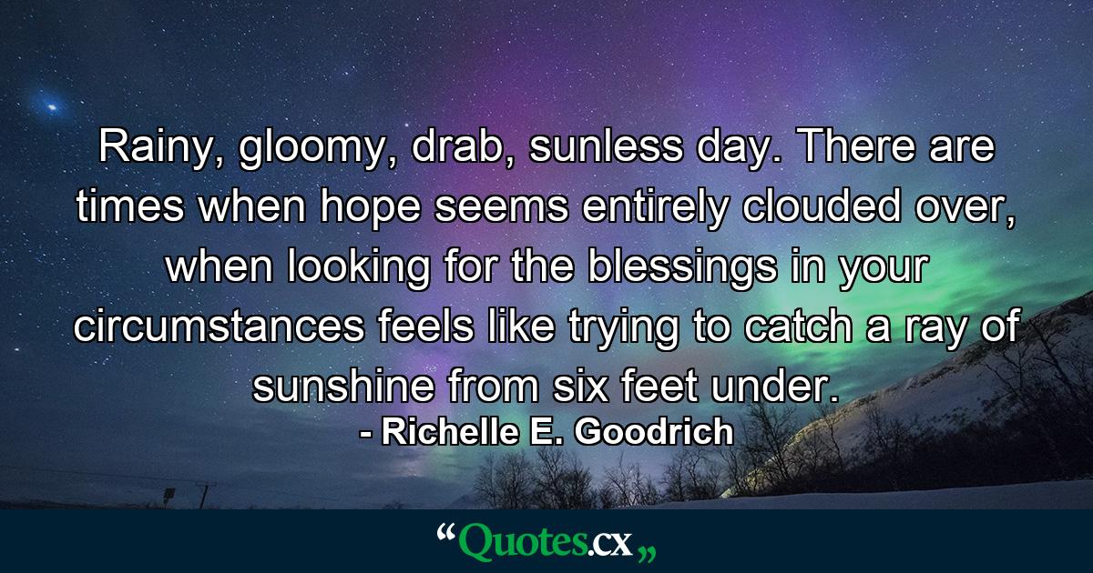 Rainy, gloomy, drab, sunless day.  There are times when hope seems entirely clouded over, when looking for the blessings in your circumstances feels like trying to catch a ray of sunshine from six feet under. - Quote by Richelle E. Goodrich