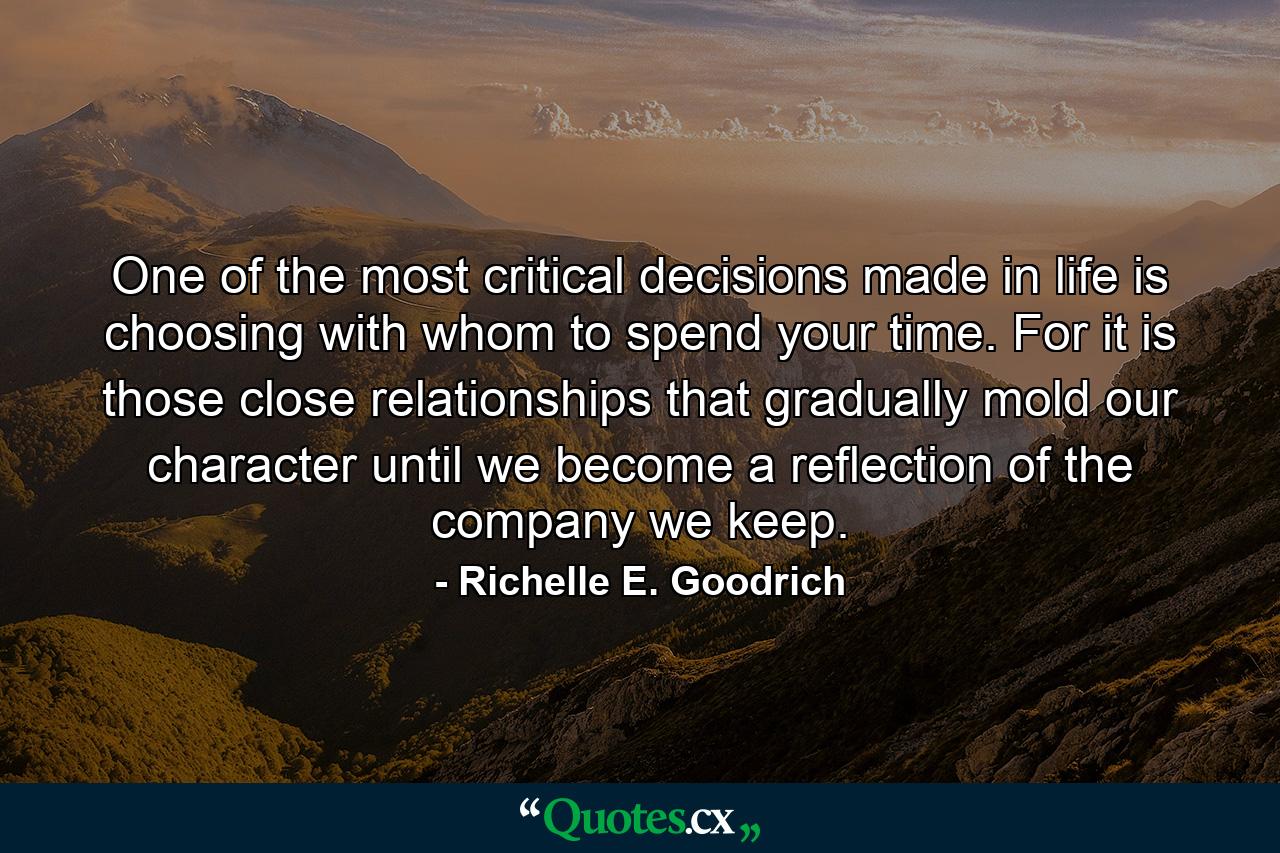 One of the most critical decisions made in life is choosing with whom to spend your time. For it is those close relationships that gradually mold our character until we become a reflection of the company we keep. - Quote by Richelle E. Goodrich