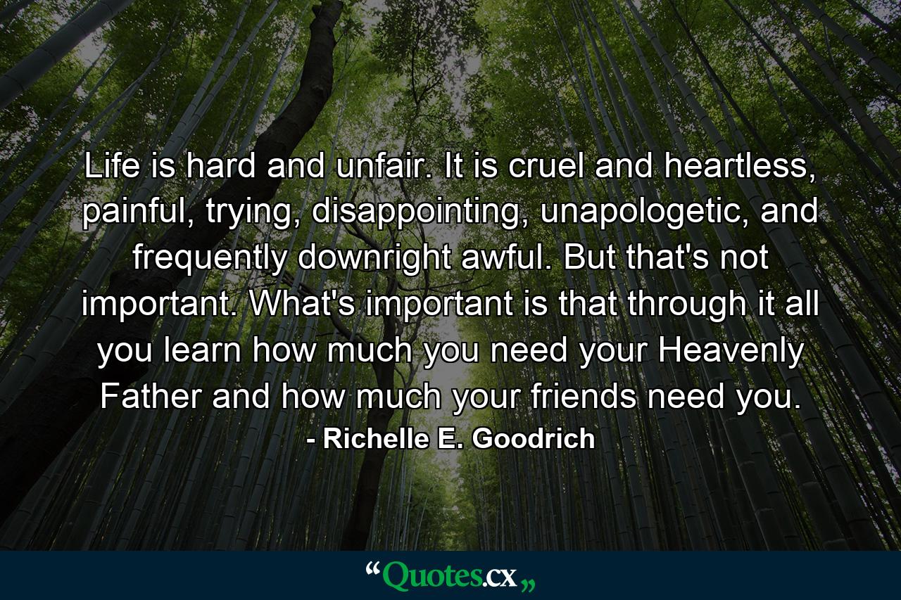 Life is hard and unfair. It is cruel and heartless, painful, trying, disappointing, unapologetic, and frequently downright awful. But that's not important. What's important is that through it all you learn how much you need your Heavenly Father and how much your friends need you. - Quote by Richelle E. Goodrich