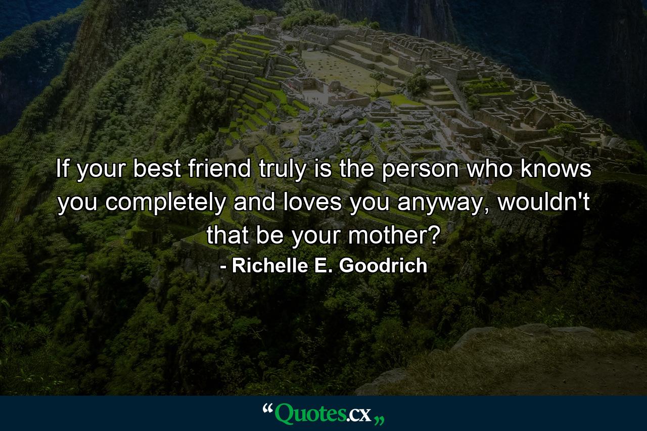 If your best friend truly is the person who knows you completely and loves you anyway, wouldn't that be your mother? - Quote by Richelle E. Goodrich