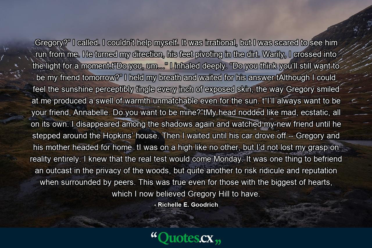 Gregory?” I called. I couldn’t help myself. It was irrational, but I was scared to see him run from me. He turned my direction, his feet pivoting in the dirt. Warily, I crossed into the light for a moment.t“Do you, um…” I inhaled deeply. “Do you think you’ll still want to be my friend tomorrow?” I held my breath and waited for his answer.tAlthough I could feel the sunshine perceptibly tingle every inch of exposed skin, the way Gregory smiled at me produced a swell of warmth unmatchable even for the sun. t“I’ll always want to be your friend, Annabelle. Do you want to be mine?”tMy head nodded like mad, ecstatic, all on its own. I disappeared among the shadows again and watched my new friend until he stepped around the Hopkins’ house. Then I waited until his car drove off -- Gregory and his mother headed for home. tI was on a high like no other, but I’d not lost my grasp on reality entirely. I knew that the real test would come Monday. It was one thing to befriend an outcast in the privacy of the woods, but quite another to risk ridicule and reputation when surrounded by peers. This was true even for those with the biggest of hearts, which I now believed Gregory Hill to have. - Quote by Richelle E. Goodrich