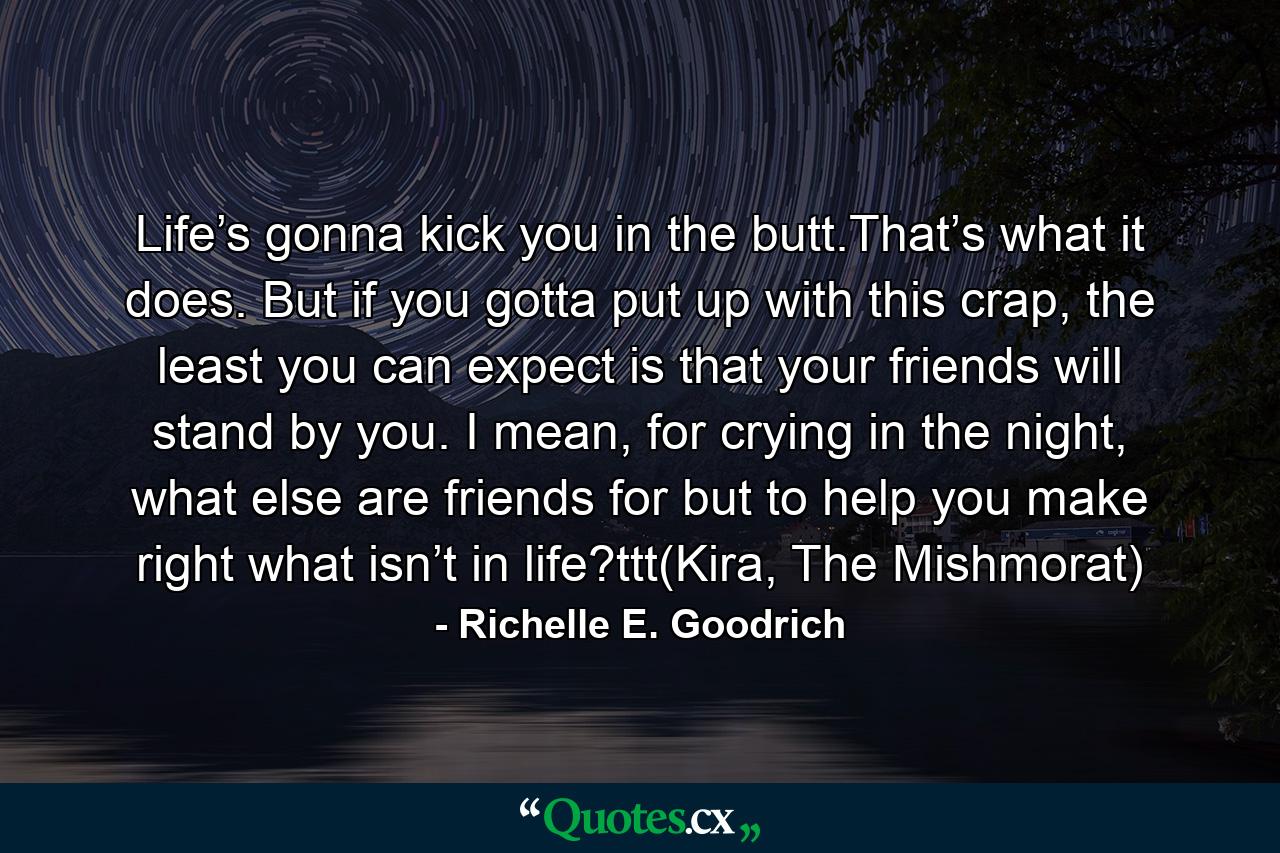 Life’s gonna kick you in the butt.That’s what it does. But if you gotta put up with this crap, the least you can expect is that your friends will stand by you. I mean, for crying in the night, what else are friends for but to help you make right what isn’t in life?ttt(Kira, The Mishmorat) - Quote by Richelle E. Goodrich