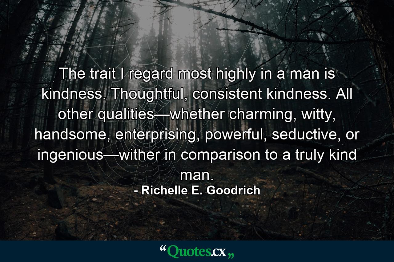 The trait I regard most highly in a man is kindness. Thoughtful, consistent kindness. All other qualities—whether charming, witty, handsome, enterprising, powerful, seductive, or ingenious—wither in comparison to a truly kind man. - Quote by Richelle E. Goodrich