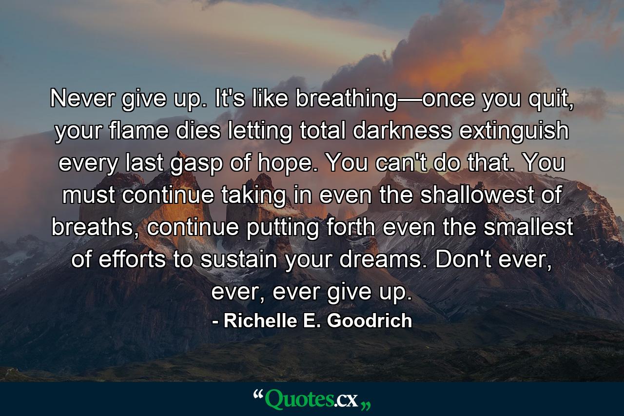 Never give up. It's like breathing—once you quit, your flame dies letting total darkness extinguish every last gasp of hope. You can't do that. You must continue taking in even the shallowest of breaths, continue putting forth even the smallest of efforts to sustain your dreams. Don't ever, ever, ever give up. - Quote by Richelle E. Goodrich