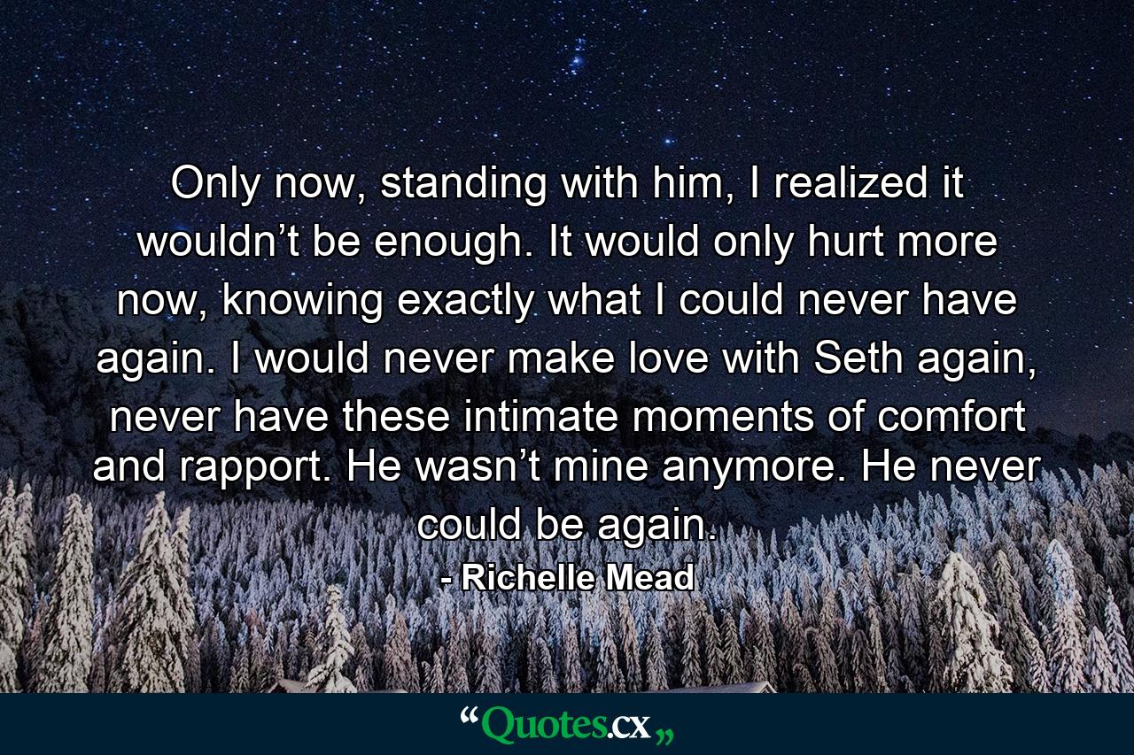 Only now, standing with him, I realized it wouldn’t be enough. It would only hurt more now, knowing exactly what I could never have again. I would never make love with Seth again, never have these intimate moments of comfort and rapport. He wasn’t mine anymore. He never could be again. - Quote by Richelle Mead