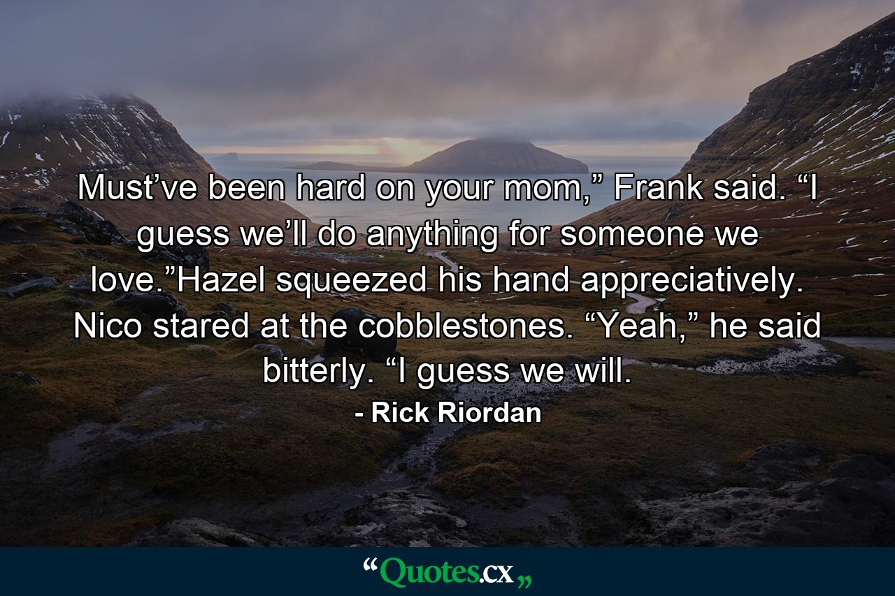 Must’ve been hard on your mom,” Frank said. “I guess we’ll do anything for someone we love.”Hazel squeezed his hand appreciatively. Nico stared at the cobblestones. “Yeah,” he said bitterly. “I guess we will. - Quote by Rick Riordan