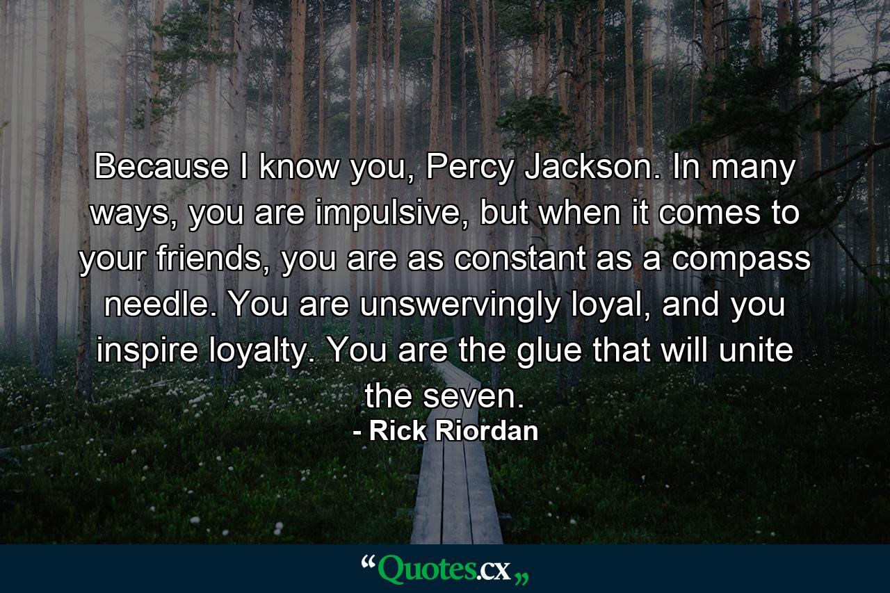 Because I know you, Percy Jackson. In many ways, you are impulsive, but when it comes to your friends, you are as constant as a compass needle. You are unswervingly loyal, and you inspire loyalty. You are the glue that will unite the seven. - Quote by Rick Riordan