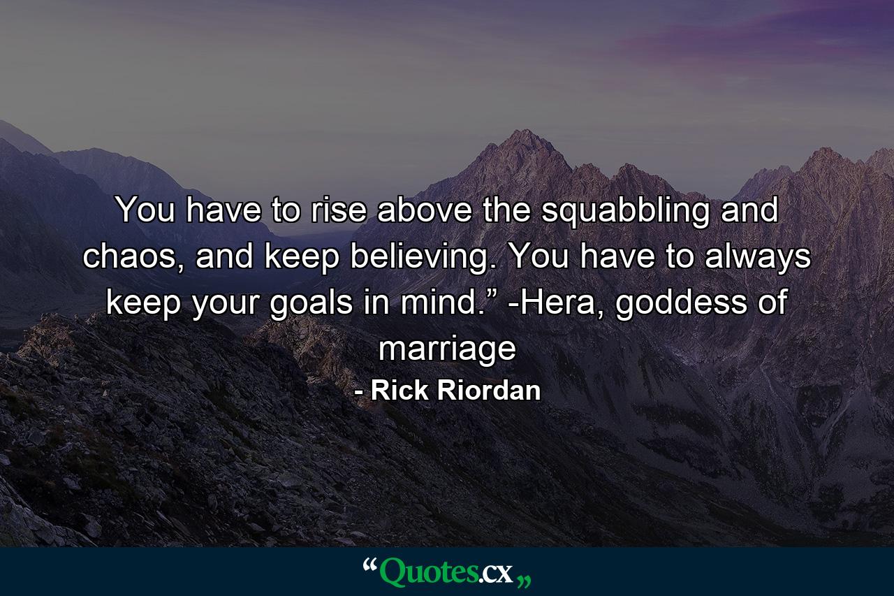 You have to rise above the squabbling and chaos, and keep believing. You have to always keep your goals in mind.” -Hera, goddess of marriage - Quote by Rick Riordan