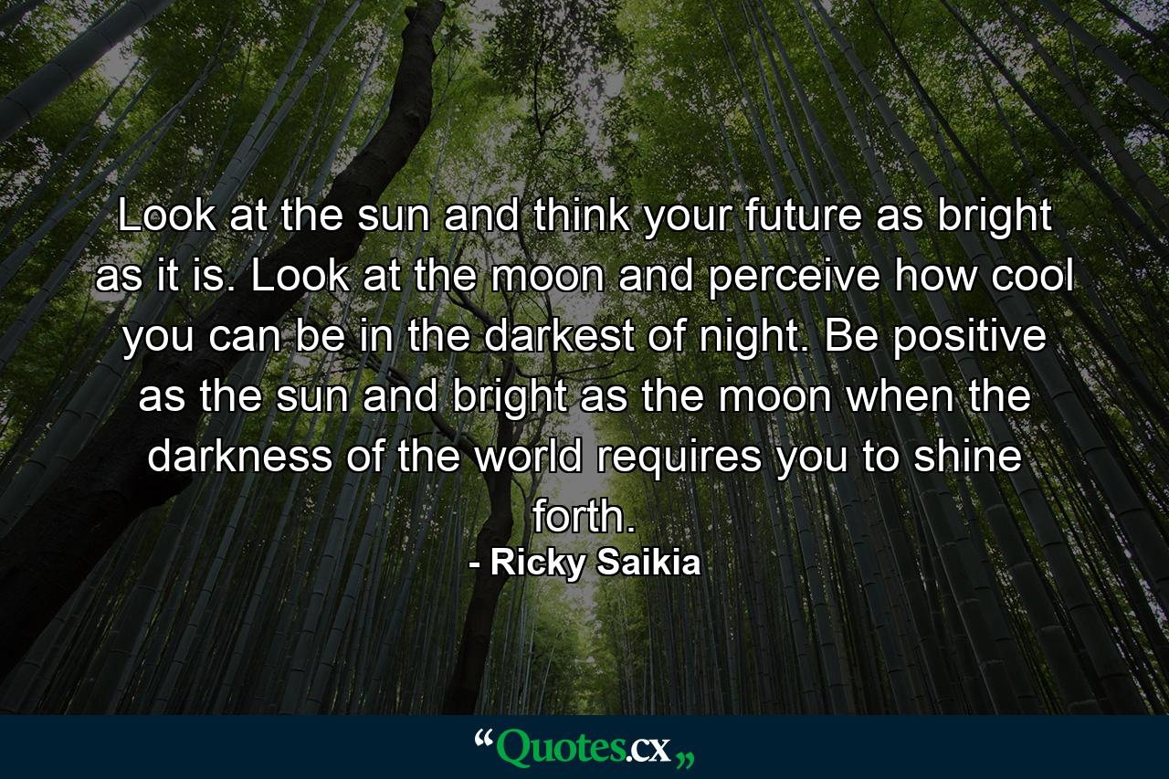 Look at the sun and think your future as bright as it is. Look at the moon and perceive how cool you can be in the darkest of night. Be positive as the sun and bright as the moon when the darkness of the world requires you to shine forth. - Quote by Ricky Saikia