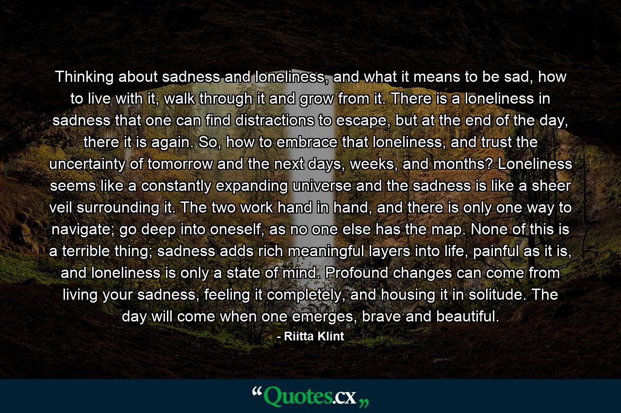 Thinking about sadness and loneliness, and what it means to be sad, how to live with it, walk through it and grow from it. There is a loneliness in sadness that one can find distractions to escape, but at the end of the day, there it is again. So, how to embrace that loneliness, and trust the uncertainty of tomorrow and the next days, weeks, and months? Loneliness seems like a constantly expanding universe and the sadness is like a sheer veil surrounding it. The two work hand in hand, and there is only one way to navigate; go deep into oneself, as no one else has the map. None of this is a terrible thing; sadness adds rich meaningful layers into life, painful as it is, and loneliness is only a state of mind. Profound changes can come from living your sadness, feeling it completely, and housing it in solitude. The day will come when one emerges, brave and beautiful. - Quote by Riitta Klint