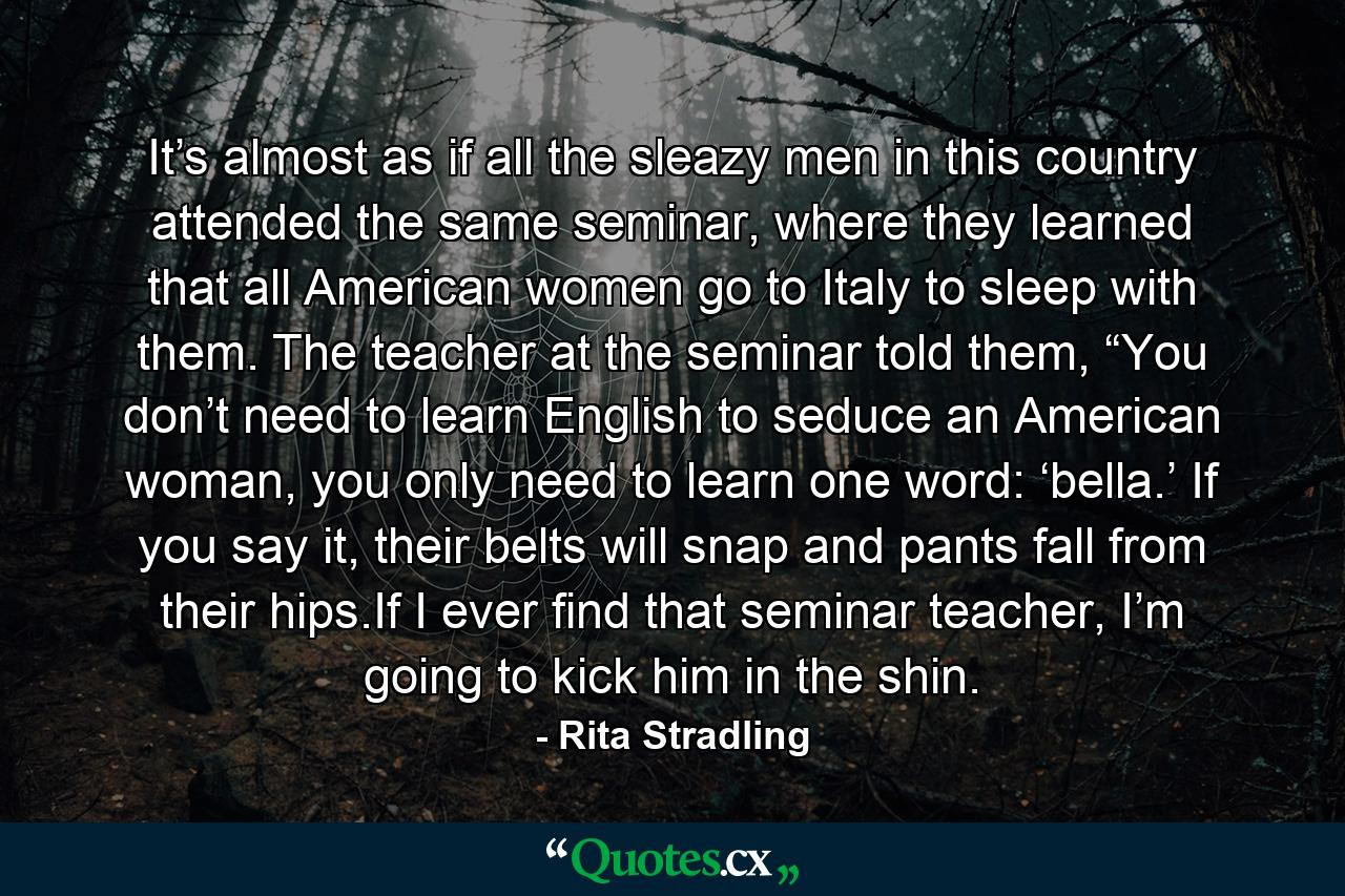 It’s almost as if all the sleazy men in this country attended the same seminar, where they learned that all American women go to Italy to sleep with them. The teacher at the seminar told them, “You don’t need to learn English to seduce an American woman, you only need to learn one word: ‘bella.’ If you say it, their belts will snap and pants fall from their hips.If I ever find that seminar teacher, I’m going to kick him in the shin. - Quote by Rita Stradling