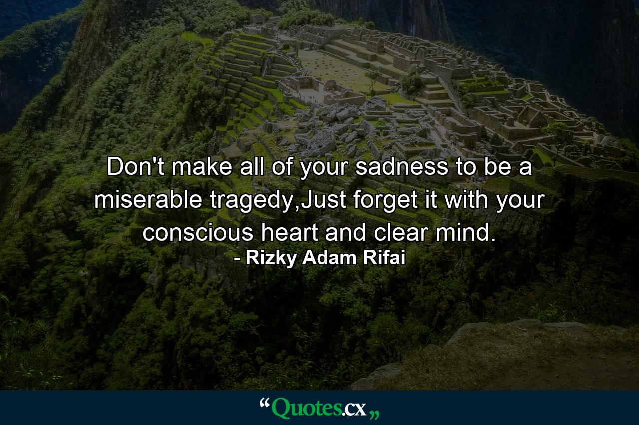 Don't make all of your sadness to be a miserable tragedy,Just forget it with your conscious heart and clear mind. - Quote by Rizky Adam Rifai