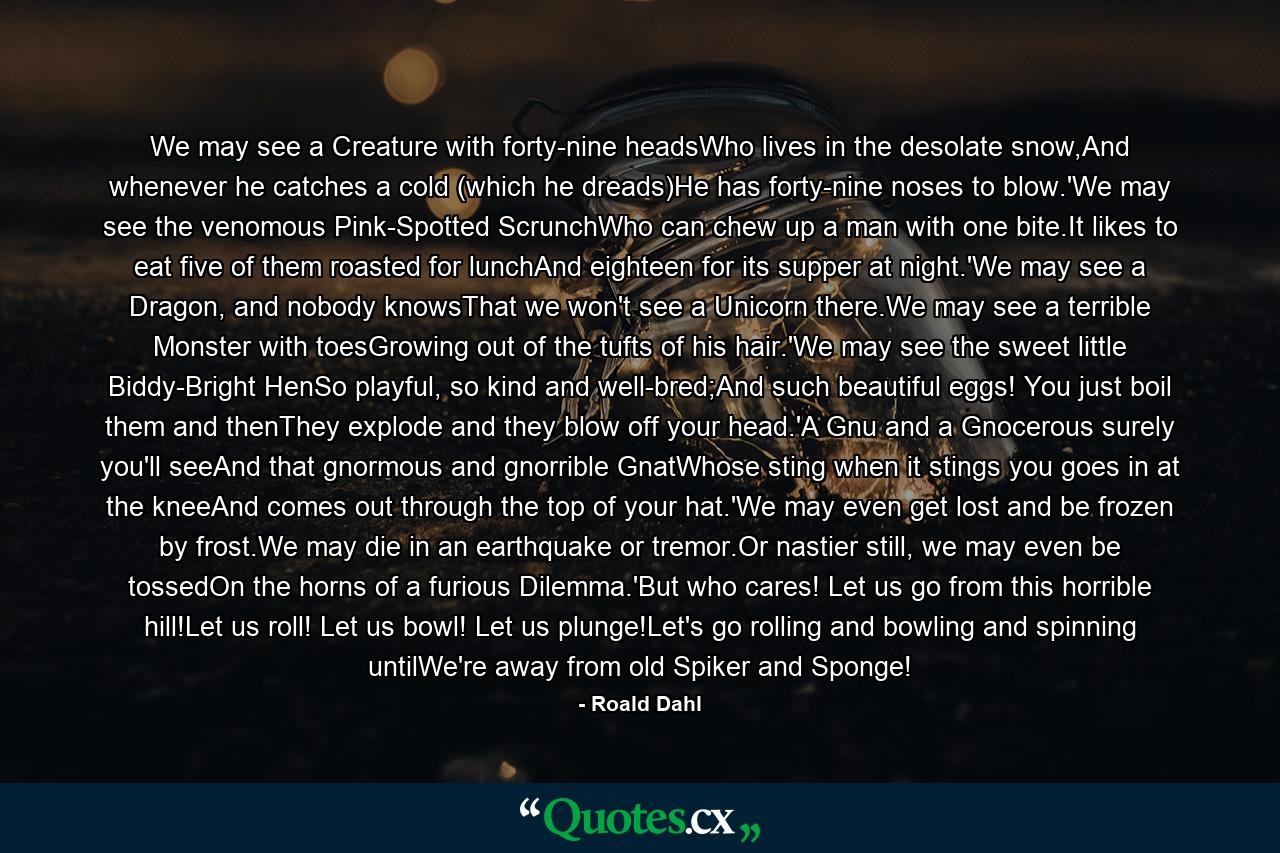 We may see a Creature with forty-nine headsWho lives in the desolate snow,And whenever he catches a cold (which he dreads)He has forty-nine noses to blow.'We may see the venomous Pink-Spotted ScrunchWho can chew up a man with one bite.It likes to eat five of them roasted for lunchAnd eighteen for its supper at night.'We may see a Dragon, and nobody knowsThat we won't see a Unicorn there.We may see a terrible Monster with toesGrowing out of the tufts of his hair.'We may see the sweet little Biddy-Bright HenSo playful, so kind and well-bred;And such beautiful eggs! You just boil them and thenThey explode and they blow off your head.'A Gnu and a Gnocerous surely you'll seeAnd that gnormous and gnorrible GnatWhose sting when it stings you goes in at the kneeAnd comes out through the top of your hat.'We may even get lost and be frozen by frost.We may die in an earthquake or tremor.Or nastier still, we may even be tossedOn the horns of a furious Dilemma.'But who cares! Let us go from this horrible hill!Let us roll! Let us bowl! Let us plunge!Let's go rolling and bowling and spinning untilWe're away from old Spiker and Sponge! - Quote by Roald Dahl