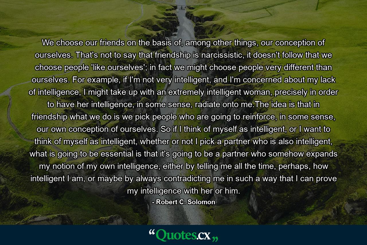 We choose our friends on the basis of, among other things, our conception of ourselves. That's not to say that friendship is narcissistic, it doesn't follow that we choose people 'like ourselves'; in fact we might choose people very different than ourselves. For example, if I'm not very intelligent, and I'm concerned about my lack of intelligence, I might take up with an extremely intelligent woman, precisely in order to have her intelligence, in some sense, radiate onto me.The idea is that in friendship what we do is we pick people who are going to reinforce, in some sense, our own conception of ourselves. So if I think of myself as intelligent, or I want to think of myself as intelligent, whether or not I pick a partner who is also intelligent, what is going to be essential is that it's going to be a partner who somehow expands my notion of my own intelligence, either by telling me all the time, perhaps, how intelligent I am, or maybe by always contradicting me in such a way that I can prove my intelligence with her or him. - Quote by Robert C. Solomon