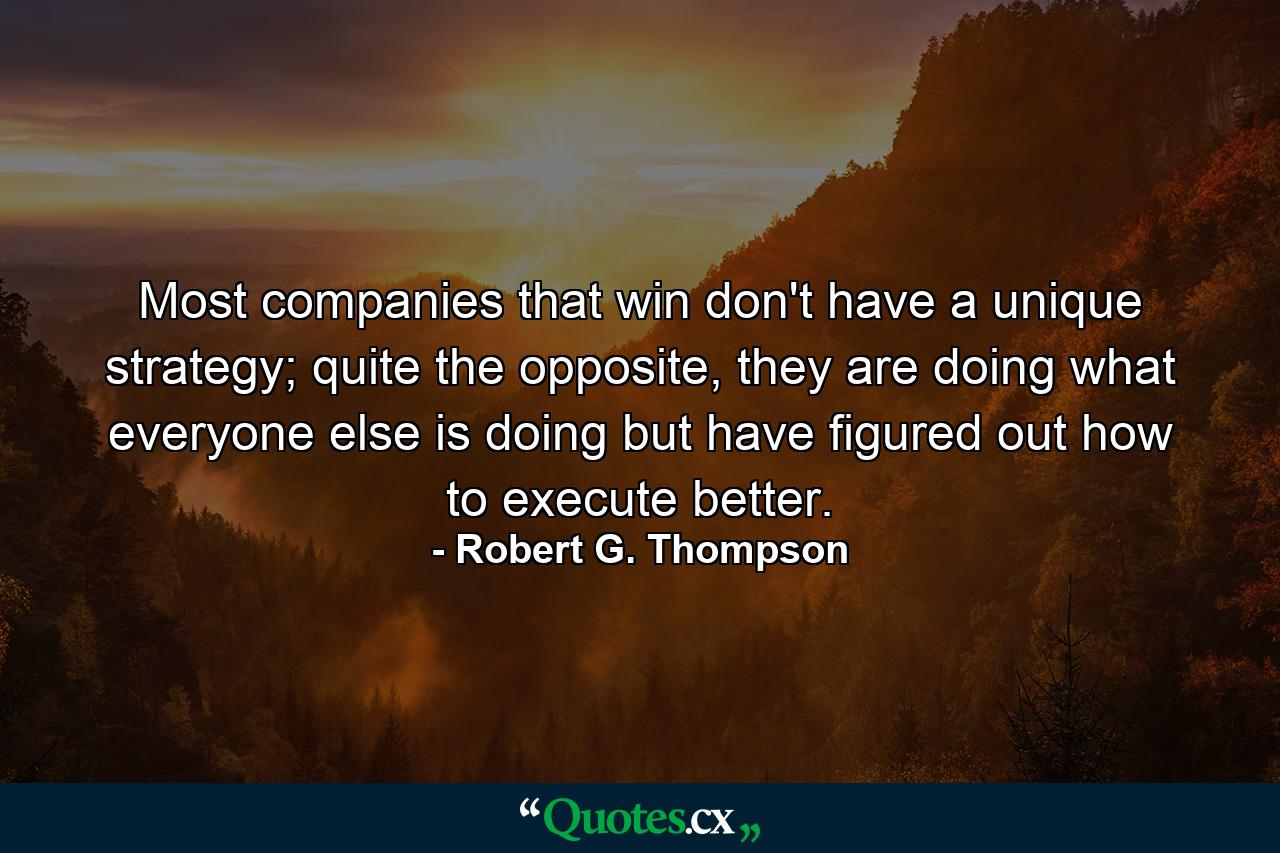 Most companies that win don't have a unique strategy; quite the opposite, they are doing what everyone else is doing but have figured out how to execute better. - Quote by Robert G. Thompson