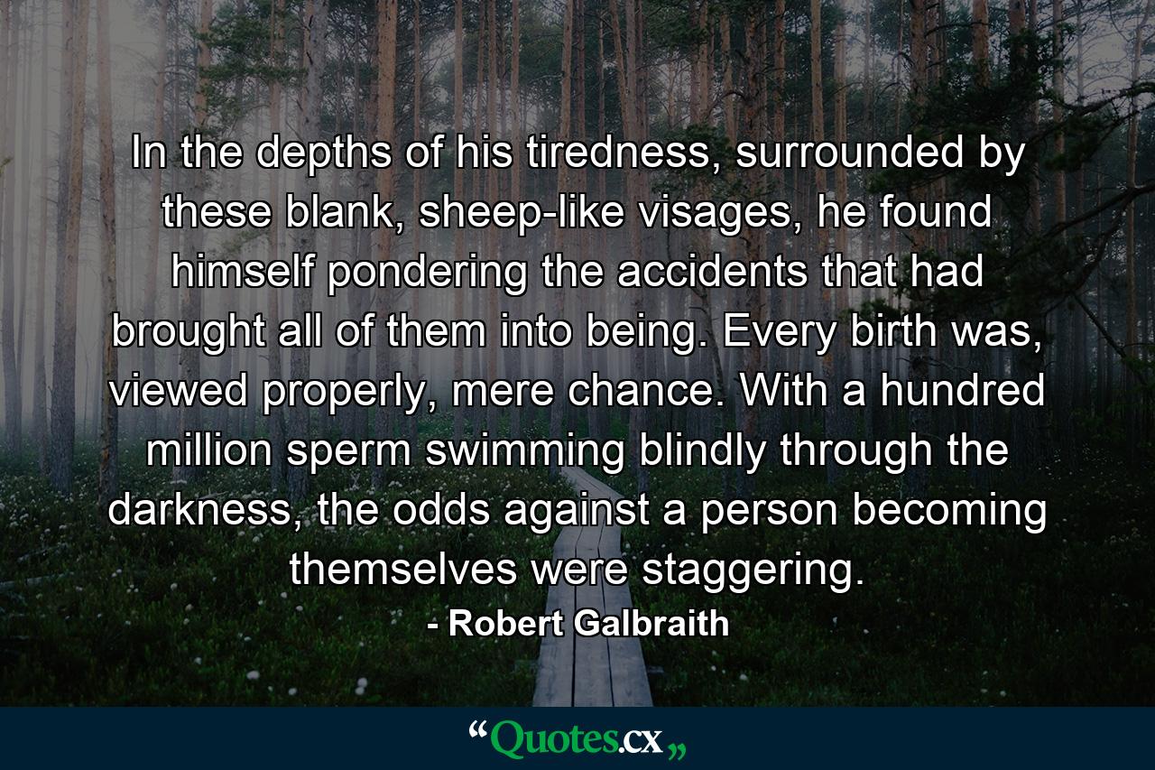 In the depths of his tiredness, surrounded by these blank, sheep-like visages, he found himself pondering the accidents that had brought all of them into being. Every birth was, viewed properly, mere chance. With a hundred million sperm swimming blindly through the darkness, the odds against a person becoming themselves were staggering. - Quote by Robert Galbraith