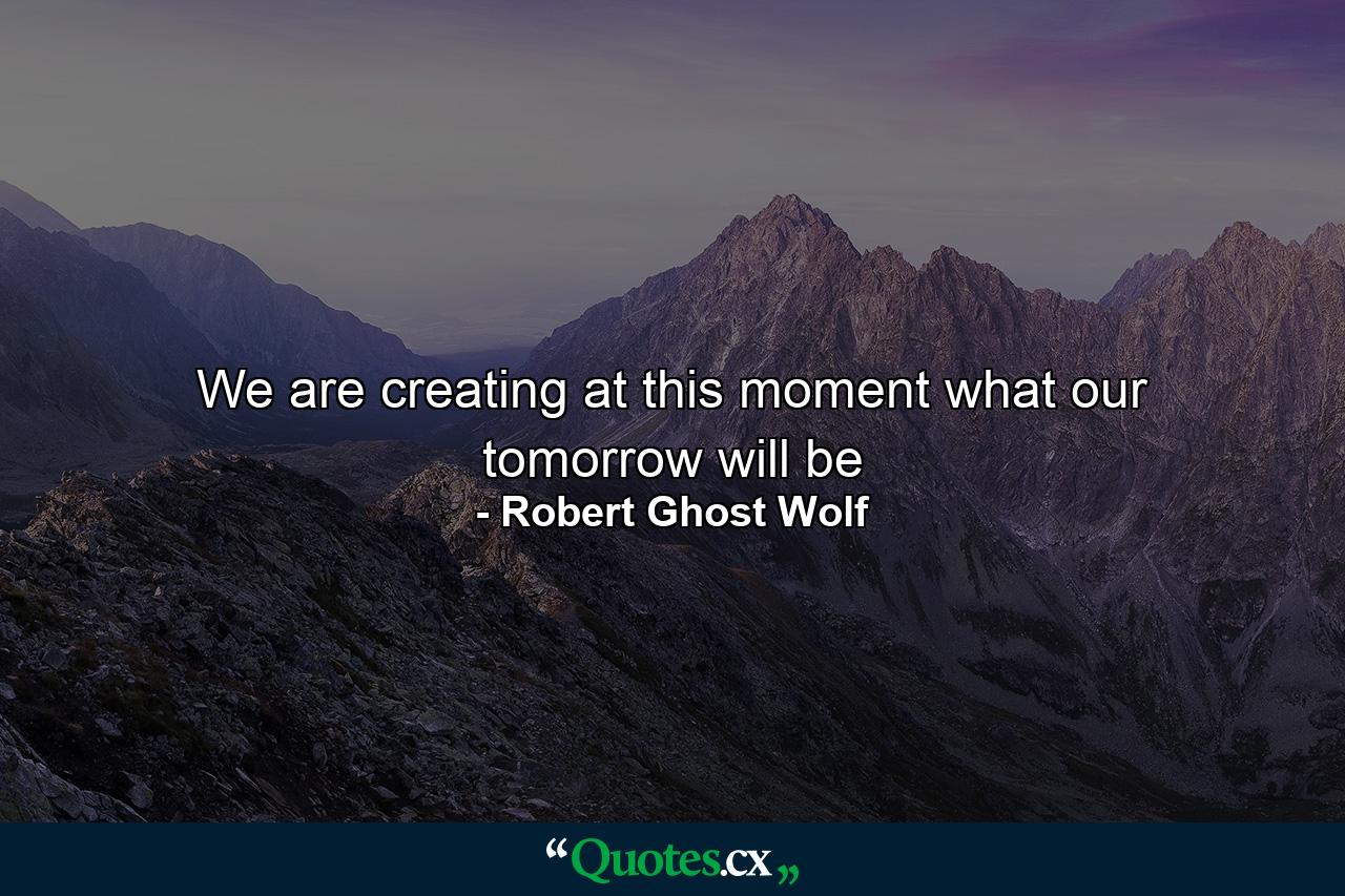 We are creating at this moment what our tomorrow will be - Quote by Robert Ghost Wolf