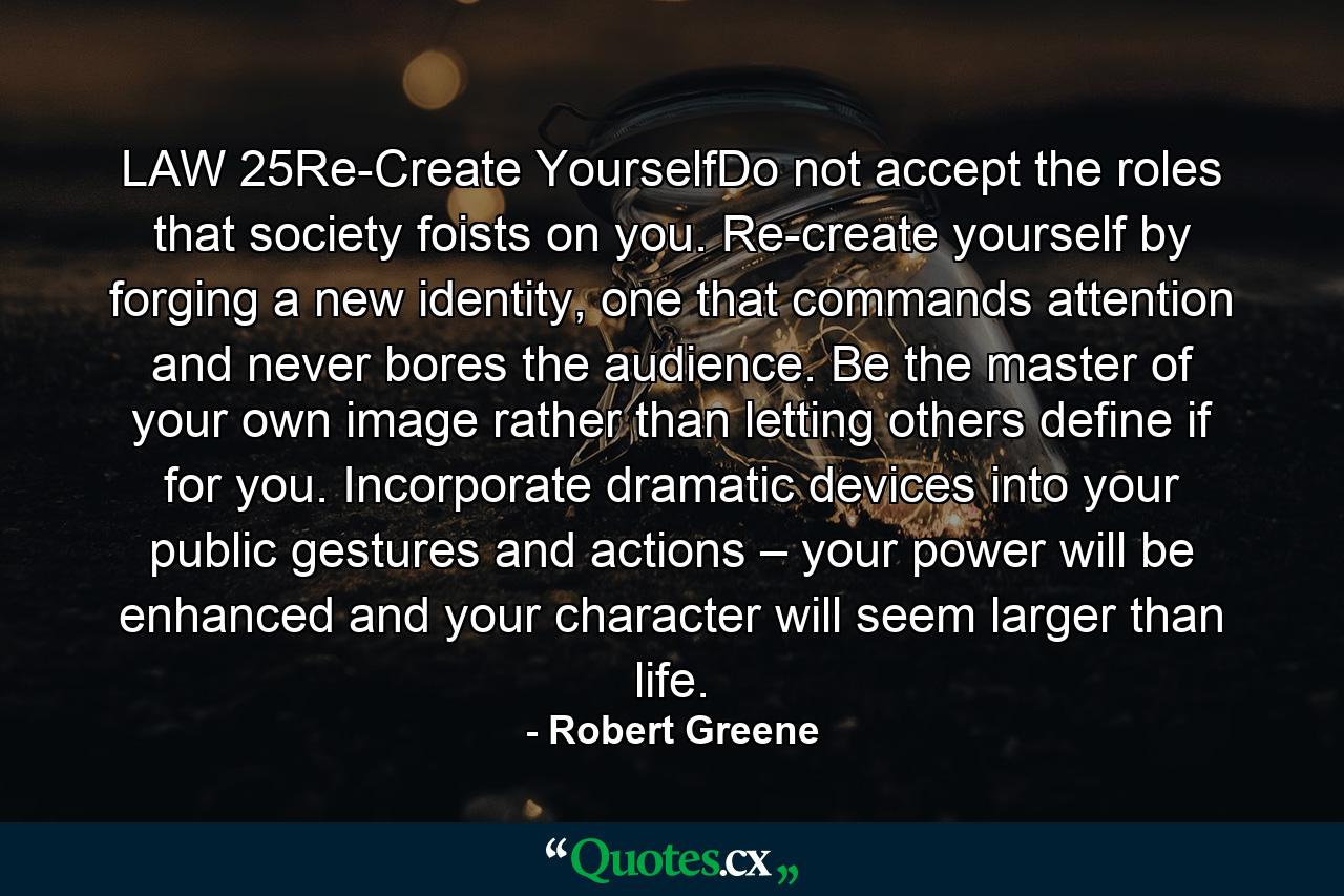 LAW 25Re-Create YourselfDo not accept the roles that society foists on you. Re-create yourself by forging a new identity, one that commands attention and never bores the audience. Be the master of your own image rather than letting others define if for you. Incorporate dramatic devices into your public gestures and actions – your power will be enhanced and your character will seem larger than life. - Quote by Robert Greene