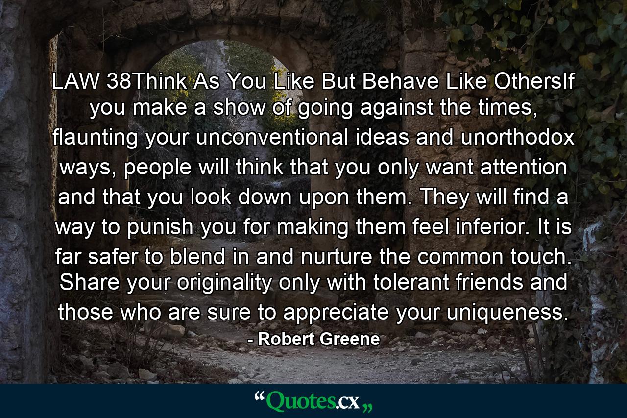 LAW 38Think As You Like But Behave Like OthersIf you make a show of going against the times, flaunting your unconventional ideas and unorthodox ways, people will think that you only want attention and that you look down upon them. They will find a way to punish you for making them feel inferior. It is far safer to blend in and nurture the common touch. Share your originality only with tolerant friends and those who are sure to appreciate your uniqueness. - Quote by Robert Greene