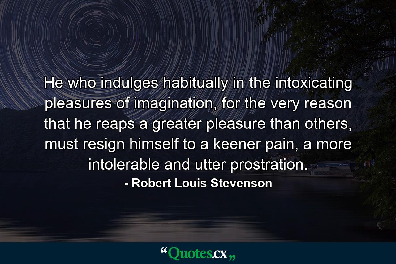 He who indulges habitually in the intoxicating pleasures of imagination, for the very reason that he reaps a greater pleasure than others, must resign himself to a keener pain, a more intolerable and utter prostration. - Quote by Robert Louis Stevenson