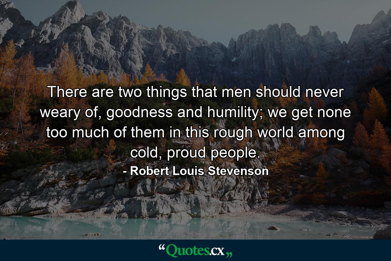 There are two things that men should never weary of, goodness and humility; we get none too much of them in this rough world among cold, proud people. - Quote by Robert Louis Stevenson