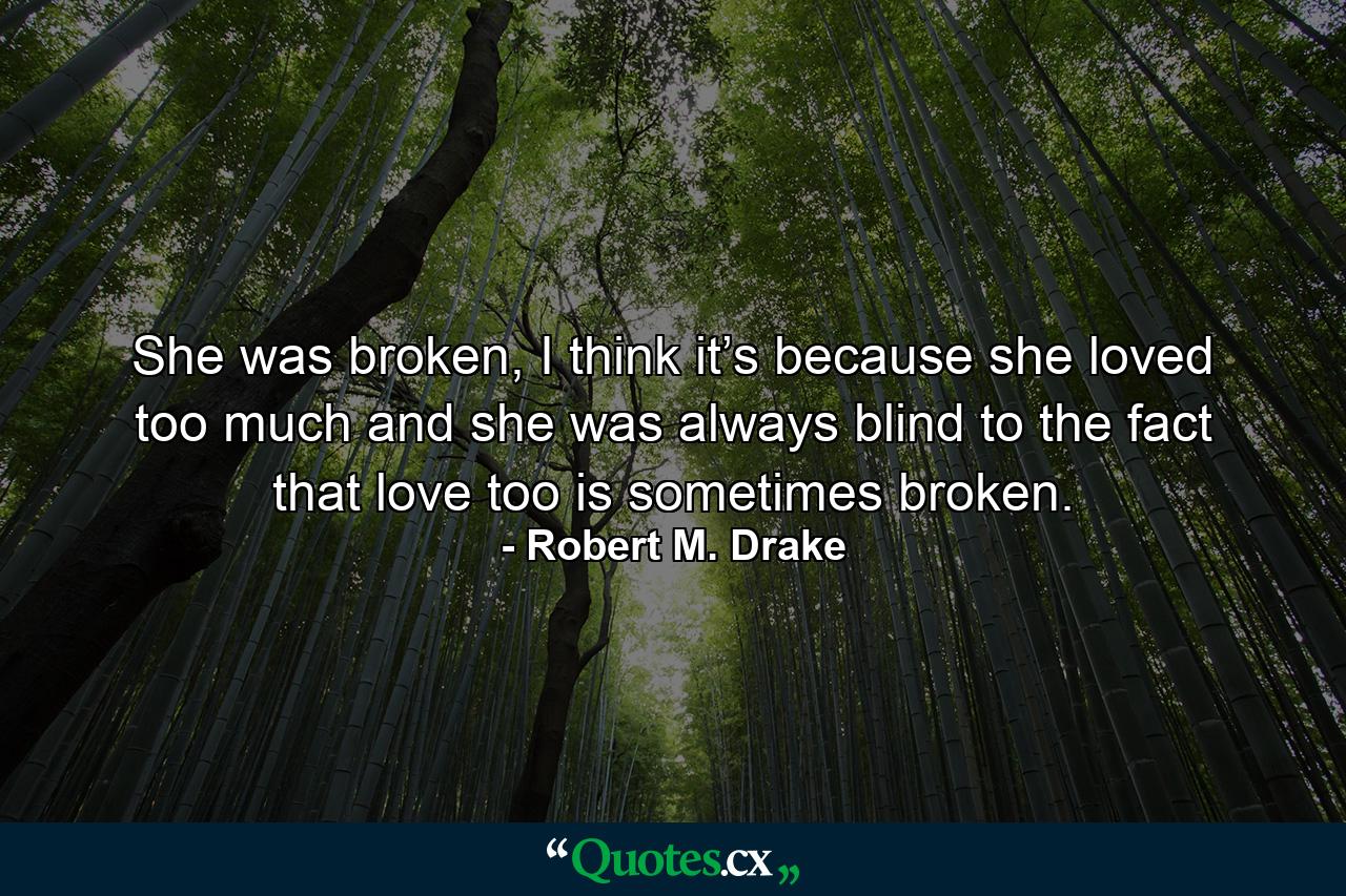 She was broken, I think it’s because she loved too much and she was always blind to the fact that love too is sometimes broken. - Quote by Robert M. Drake