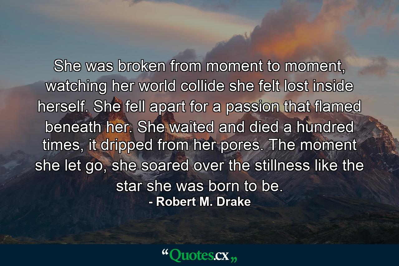 She was broken from moment to moment, watching her world collide she felt lost inside herself. She fell apart for a passion that flamed beneath her. She waited and died a hundred times, it dripped from her pores. The moment she let go, she soared over the stillness like the star she was born to be. - Quote by Robert M. Drake