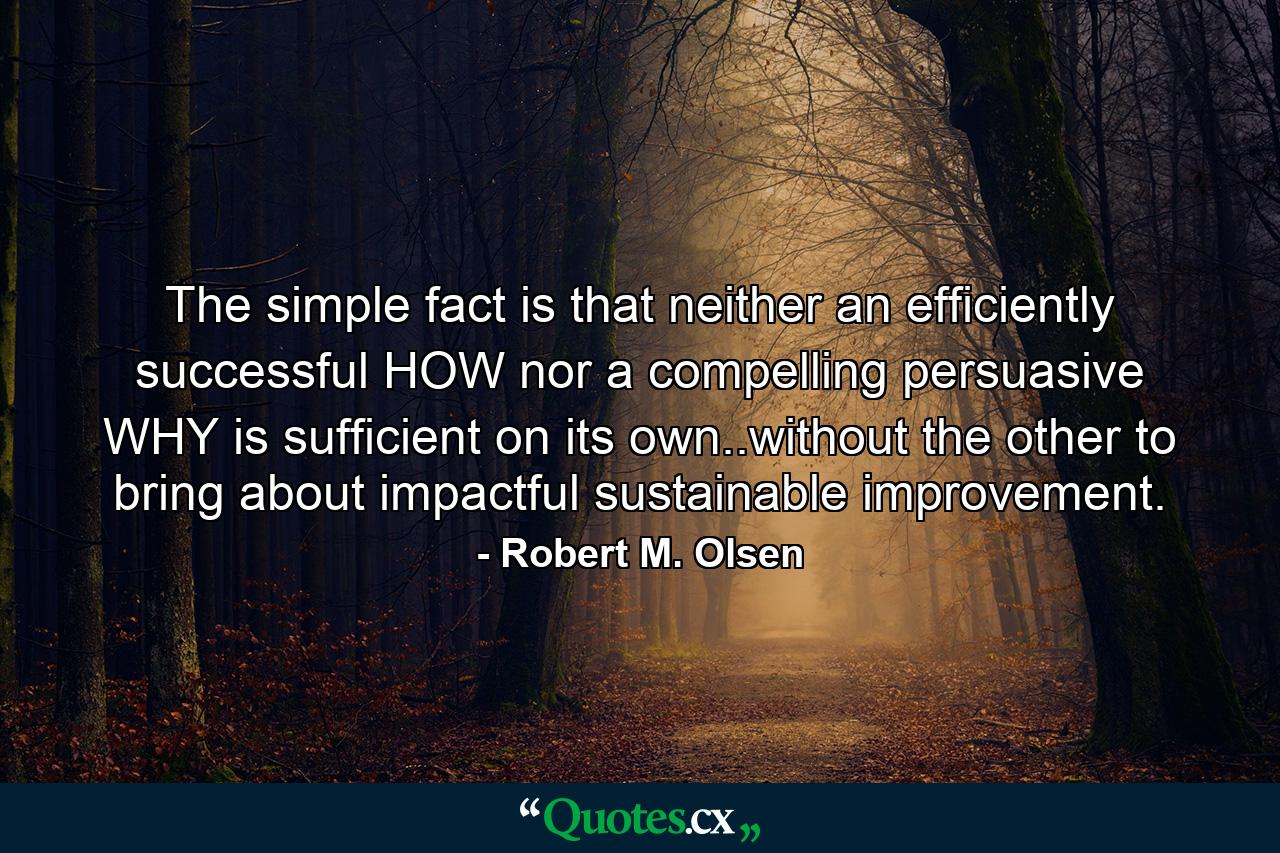 The simple fact is that neither an efficiently successful HOW nor a compelling persuasive WHY is sufficient on its own..without the other to bring about impactful sustainable improvement. - Quote by Robert M. Olsen