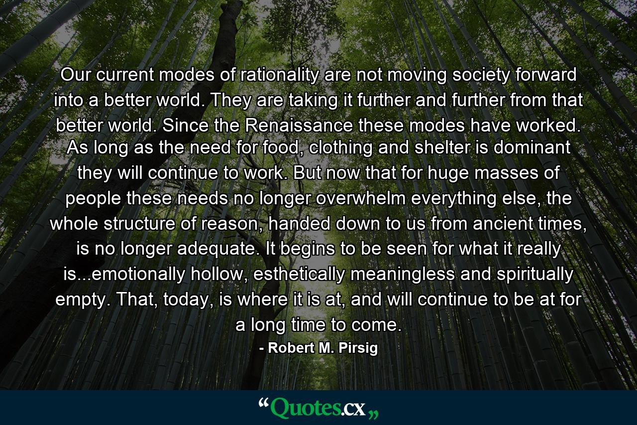 Our current modes of rationality are not moving society forward into a better world. They are taking it further and further from that better world. Since the Renaissance these modes have worked. As long as the need for food, clothing and shelter is dominant they will continue to work. But now that for huge masses of people these needs no longer overwhelm everything else, the whole structure of reason, handed down to us from ancient times, is no longer adequate. It begins to be seen for what it really is...emotionally hollow, esthetically meaningless and spiritually empty. That, today, is where it is at, and will continue to be at for a long time to come. - Quote by Robert M. Pirsig