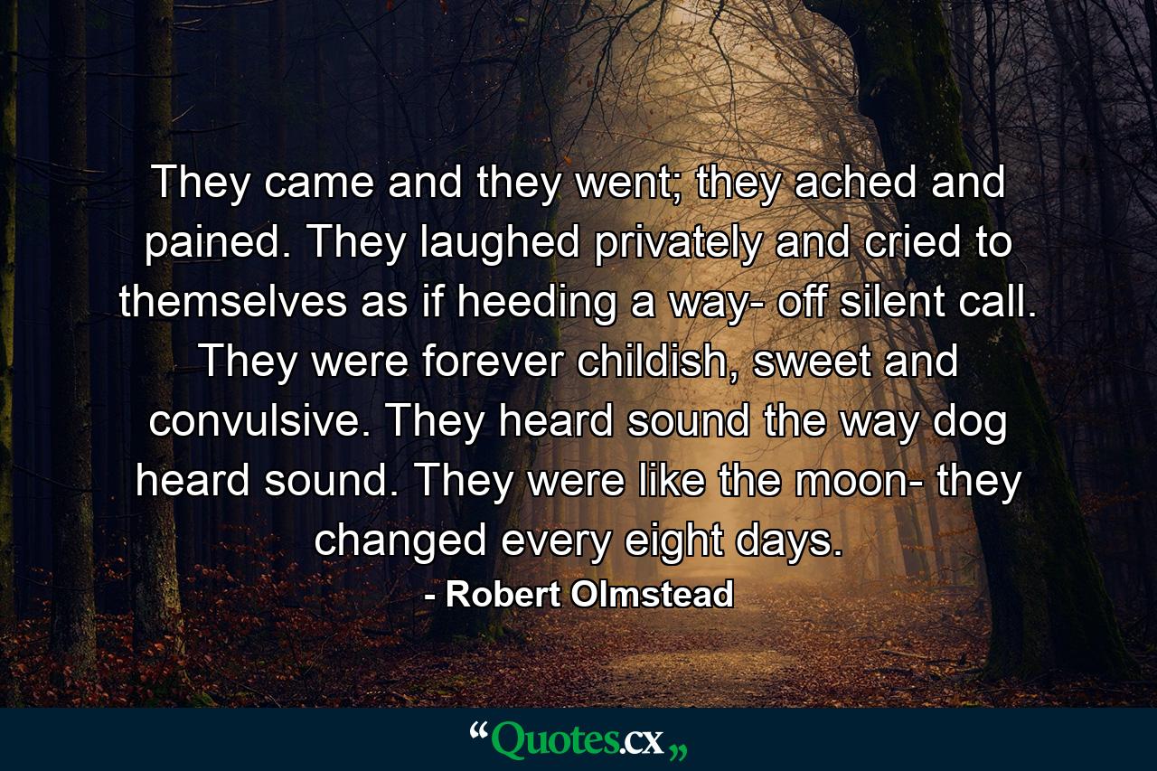 They came and they went; they ached and pained. They laughed privately and cried to themselves as if heeding a way- off silent call. They were forever childish, sweet and convulsive. They heard sound the way dog heard sound. They were like the moon- they changed every eight days. - Quote by Robert Olmstead