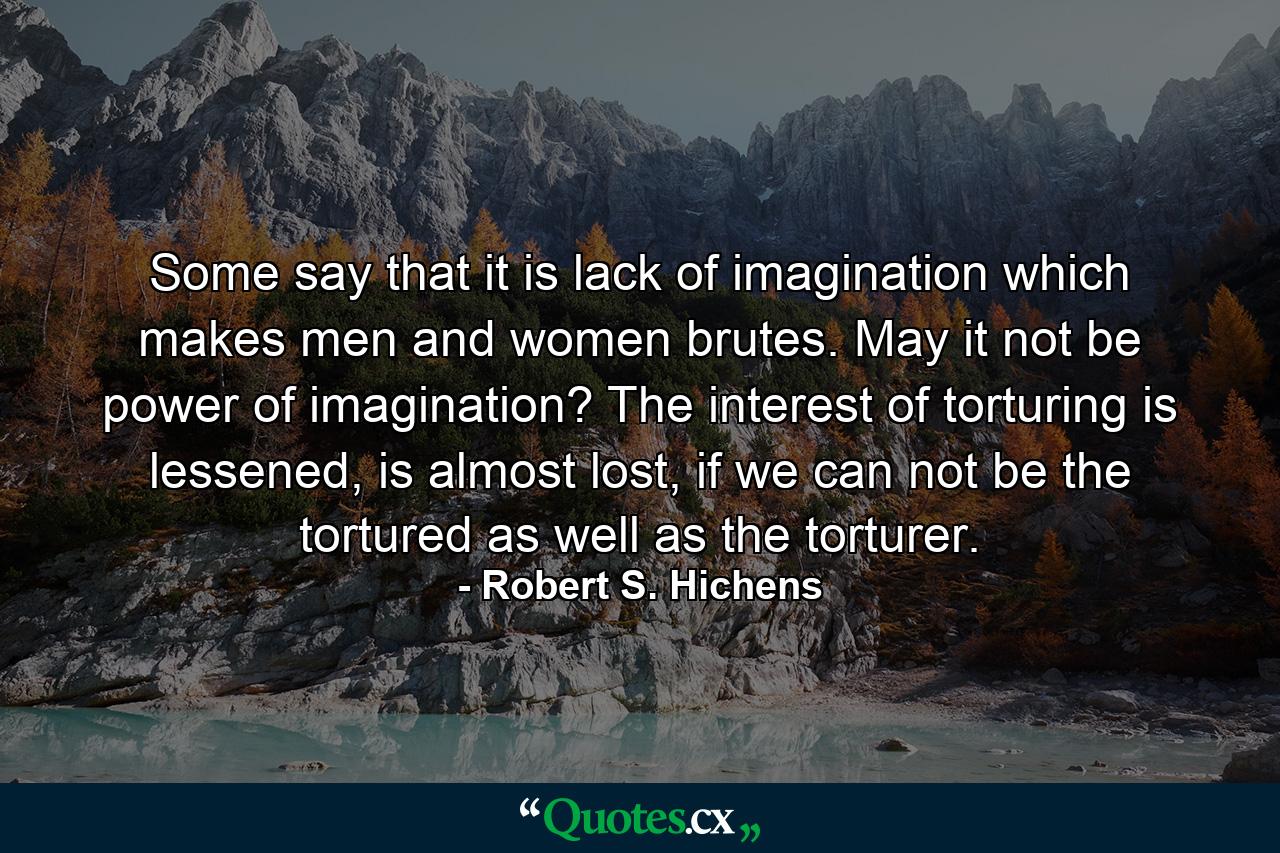 Some say that it is lack of imagination which makes men and women brutes. May it not be power of imagination? The interest of torturing is lessened, is almost lost, if we can not be the tortured as well as the torturer. - Quote by Robert S. Hichens