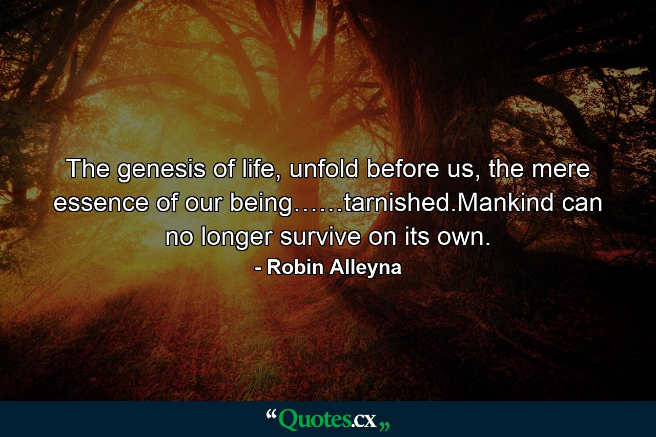 The genesis of life, unfold before us, the mere essence of our being……tarnished.Mankind can no longer survive on its own. - Quote by Robin Alleyna