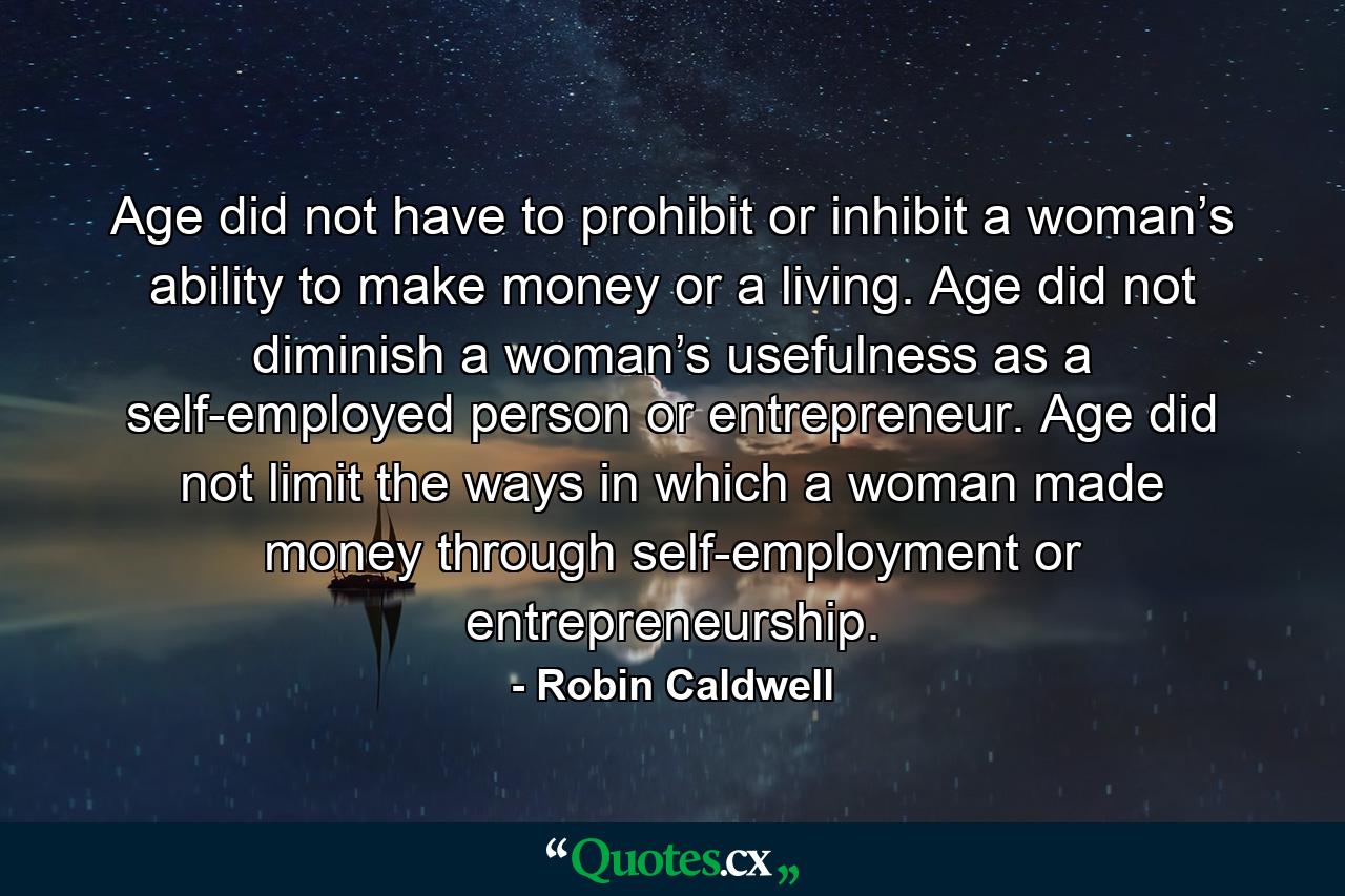 Age did not have to prohibit or inhibit a woman’s ability to make money or a living. Age did not diminish a woman’s usefulness as a self-employed person or entrepreneur. Age did not limit the ways in which a woman made money through self-employment or entrepreneurship. - Quote by Robin Caldwell