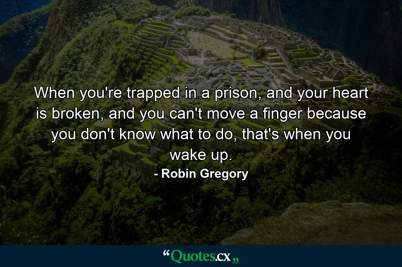 When you're trapped in a prison, and your heart is broken, and you can't move a finger because you don't know what to do, that's when you wake up. - Quote by Robin Gregory