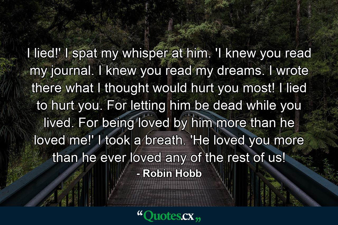 I lied!' I spat my whisper at him. 'I knew you read my journal. I knew you read my dreams. I wrote there what I thought would hurt you most! I lied to hurt you. For letting him be dead while you lived. For being loved by him more than he loved me!' I took a breath. 'He loved you more than he ever loved any of the rest of us! - Quote by Robin Hobb