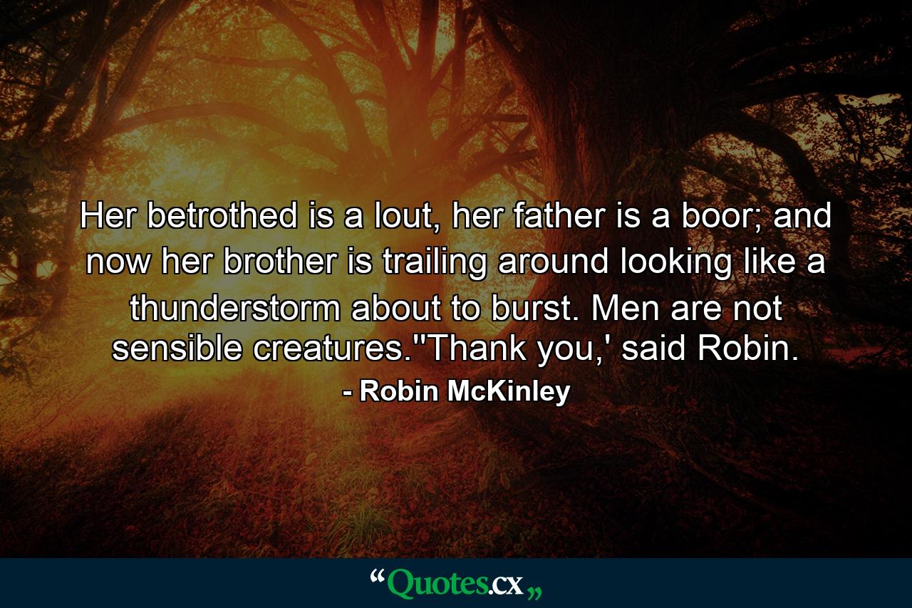 Her betrothed is a lout, her father is a boor; and now her brother is trailing around looking like a thunderstorm about to burst. Men are not sensible creatures.''Thank you,' said Robin. - Quote by Robin McKinley