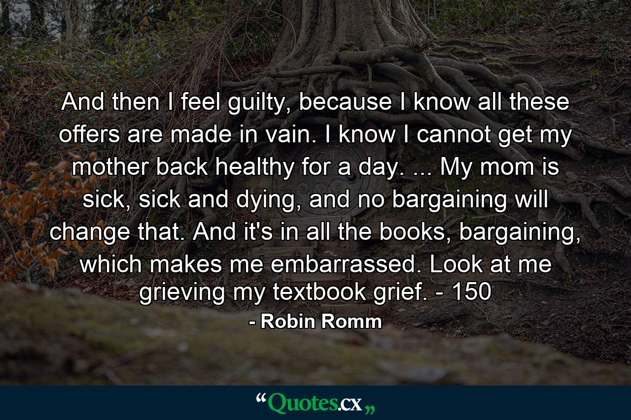 And then I feel guilty, because I know all these offers are made in vain. I know I cannot get my mother back healthy for a day. ... My mom is sick, sick and dying, and no bargaining will change that. And it's in all the books, bargaining, which makes me embarrassed. Look at me grieving my textbook grief. - 150 - Quote by Robin Romm