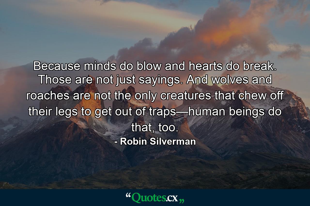 Because minds do blow and hearts do break. Those are not just sayings. And wolves and roaches are not the only creatures that chew off their legs to get out of traps—human beings do that, too. - Quote by Robin Silverman