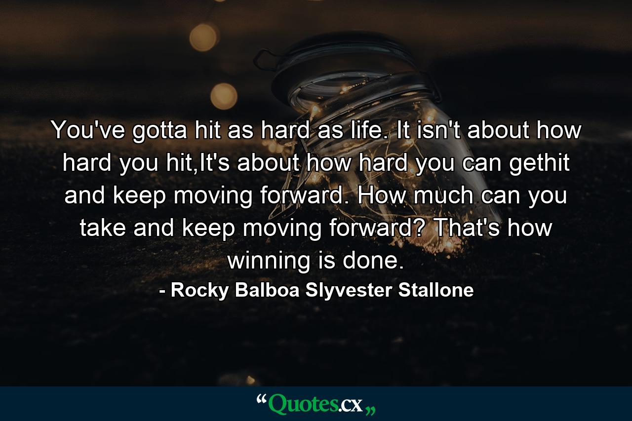 You've gotta hit as hard as life. It isn't about how hard you hit,It's about how hard you can gethit and keep moving forward. How much can you take and keep moving forward? That's how winning is done. - Quote by Rocky Balboa Slyvester Stallone