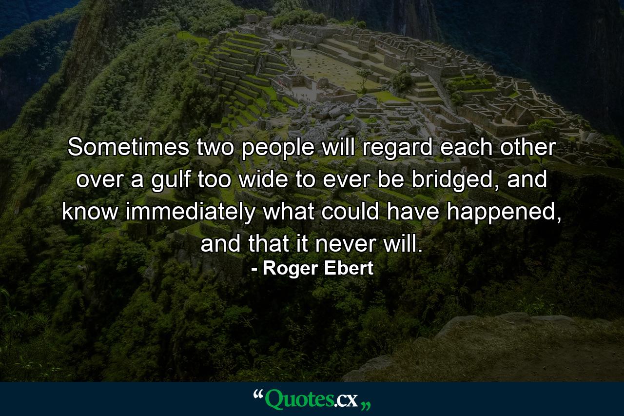 Sometimes two people will regard each other over a gulf too wide to ever be bridged, and know immediately what could have happened, and that it never will. - Quote by Roger Ebert